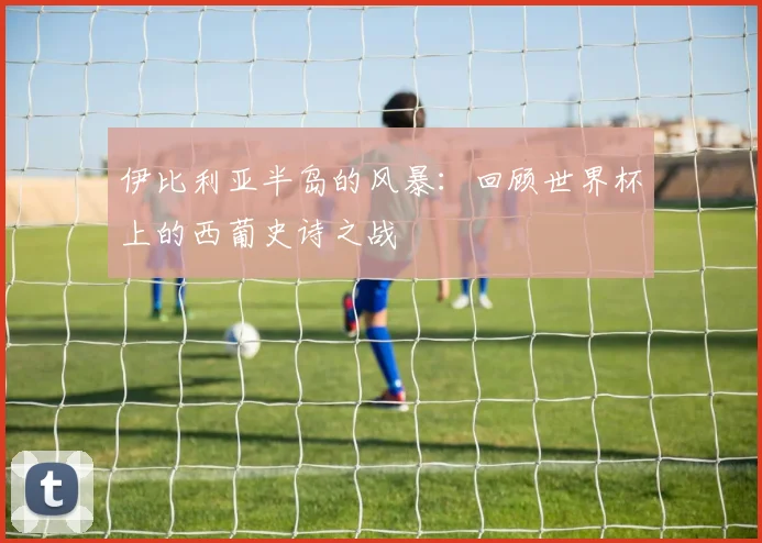 伊比利亚半岛的风暴：回顾世界杯上的西葡史诗之战