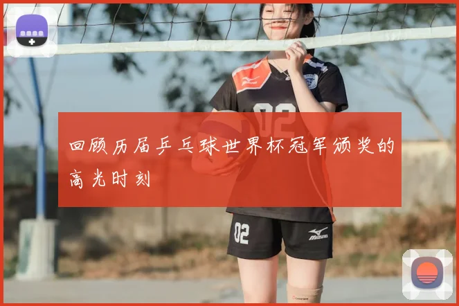回顾历届乒乓球世界杯冠军颁奖的高光时刻