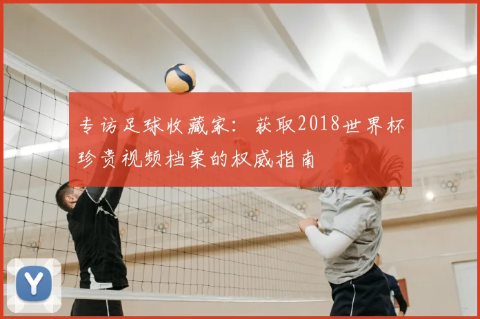 专访足球收藏家:获取2018世界杯珍贵视频档案的权威指南