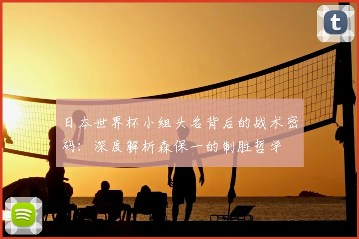 日本世界杯小组头名背后的战术密码：深度解析森保一的制胜哲学