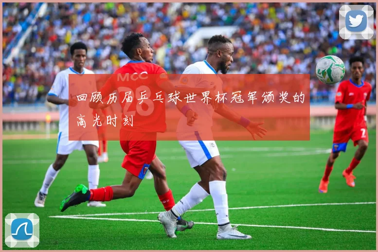 回顾历届乒乓球世界杯冠军颁奖的高光时刻