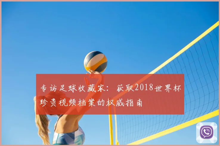 专访足球收藏家:获取2018世界杯珍贵视频档案的权威指南