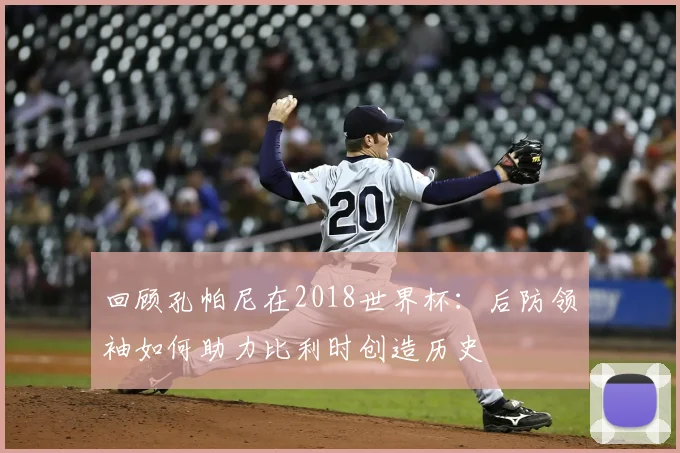 回顾孔帕尼在2018世界杯：后防领袖如何助力比利时创造历史