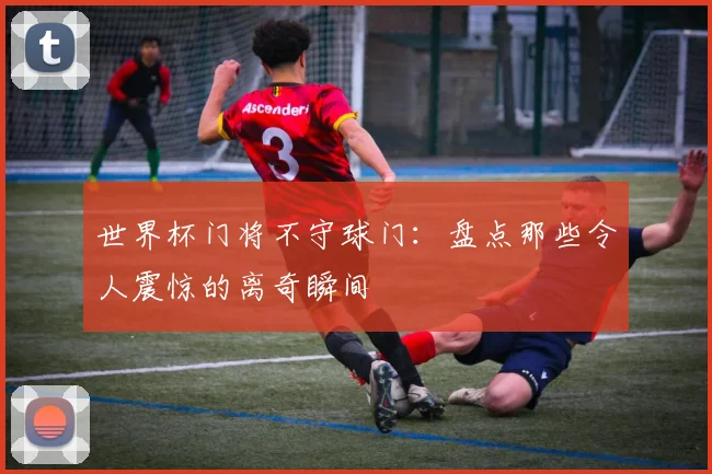 世界杯门将不守球门：盘点那些令人震惊的离奇瞬间
