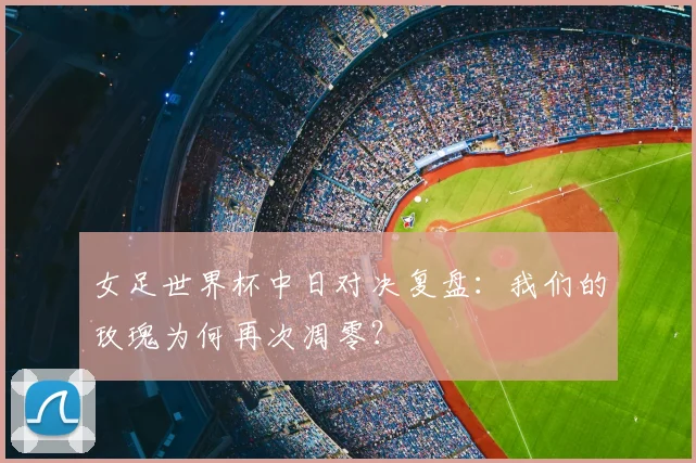女足世界杯中日对决复盘:我们的玫瑰为何再次凋零?