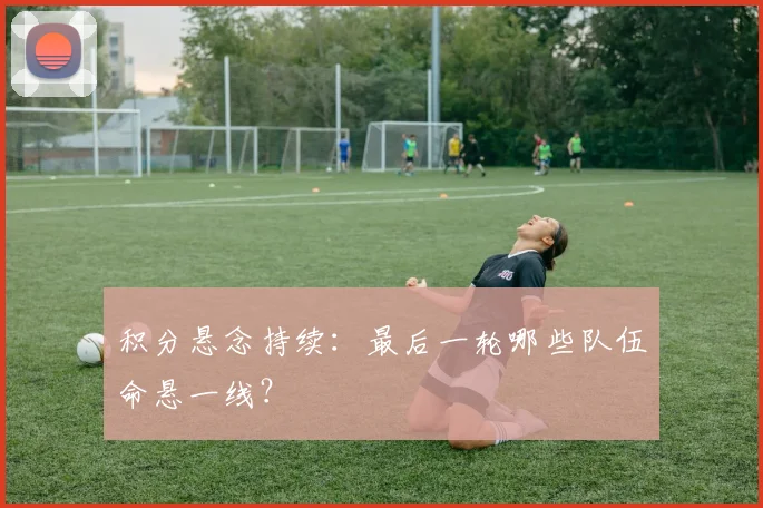积分悬念持续:最后一轮哪些队伍命悬一线?
