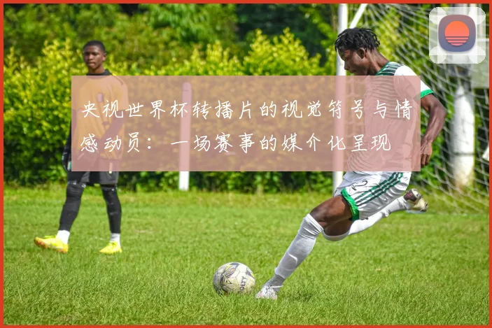 央视世界杯转播片的视觉符号与情感动员：一场赛事的媒介化呈现