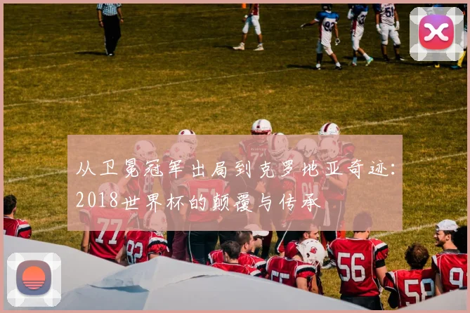 从卫冕冠军出局到克罗地亚奇迹:2018世界杯的颠覆与传承
