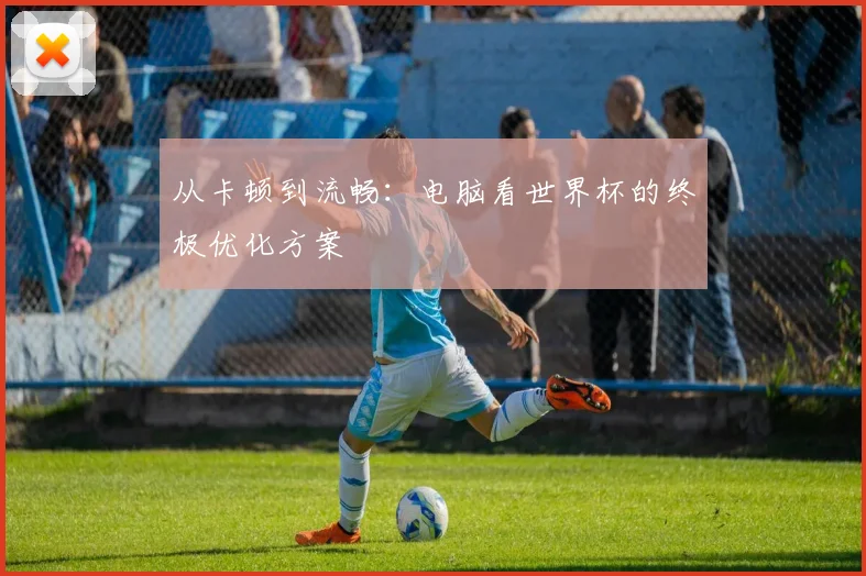 从卡顿到流畅:电脑看世界杯的终极优化方案
