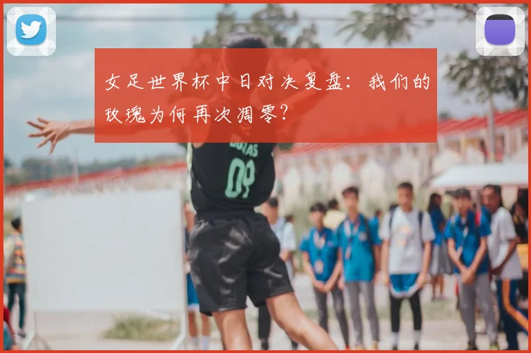 女足世界杯中日对决复盘:我们的玫瑰为何再次凋零?