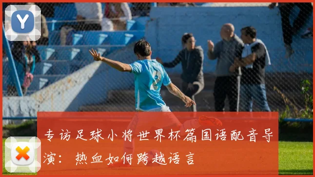 专访足球小将世界杯篇国语配音导演:热血如何跨越语言