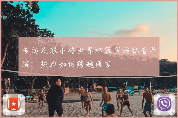 专访足球小将世界杯篇国语配音导演:热血如何跨越语言