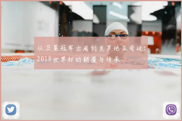 从卫冕冠军出局到克罗地亚奇迹:2018世界杯的颠覆与传承