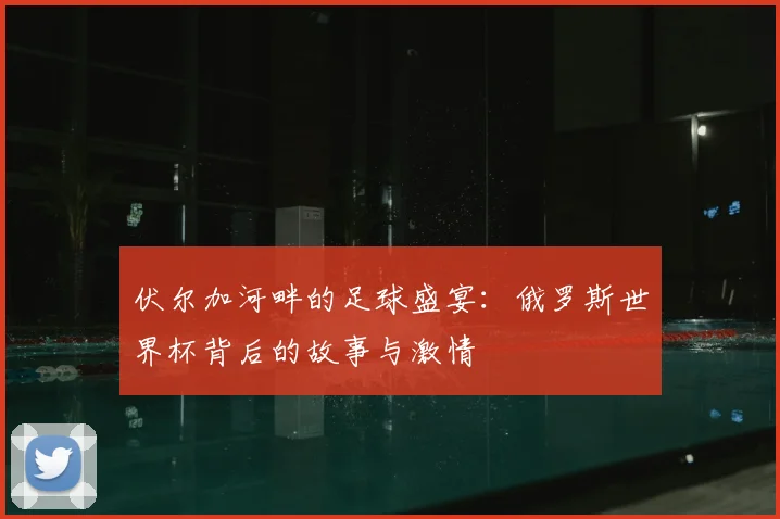 伏尔加河畔的足球盛宴：俄罗斯世界杯背后的故事与激情
