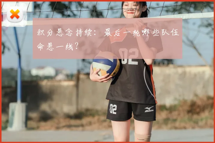 积分悬念持续:最后一轮哪些队伍命悬一线?