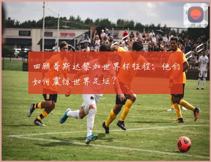 回顾哥斯达黎加世界杯征程：他们如何震惊世界足坛？
