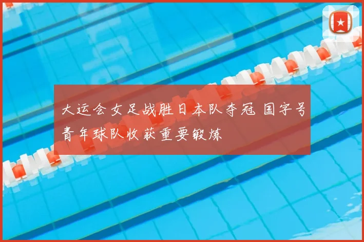 大运会女足战胜日本队夺冠 国字号青年球队收获重要锻炼