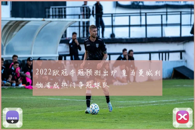 2022欧冠夺冠预测出炉 皇马曼城利物浦成热门争冠球队