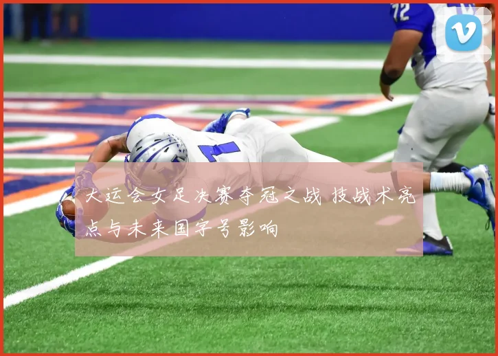 大运会女足决赛夺冠之战 技战术亮点与未来国字号影响
