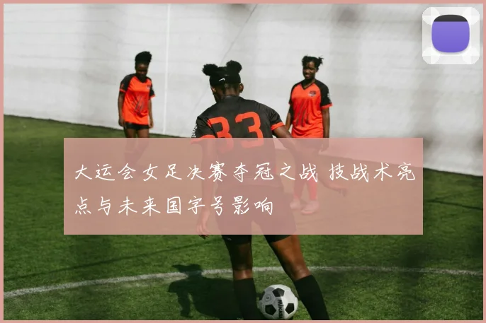 大运会女足决赛夺冠之战 技战术亮点与未来国字号影响