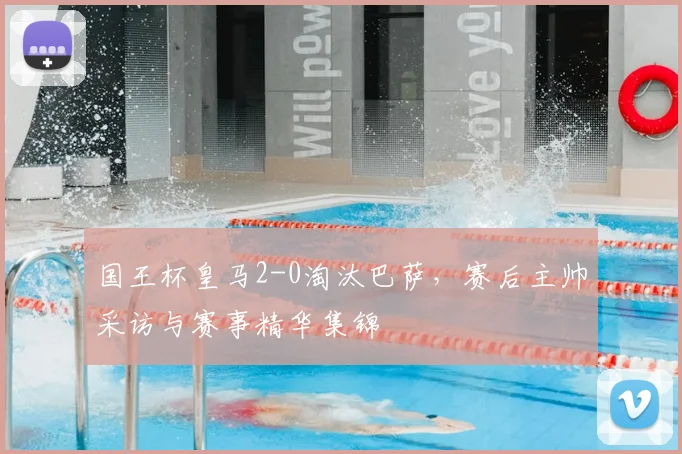 国王杯皇马2-0淘汰巴萨,赛后主帅采访与赛事精华集锦