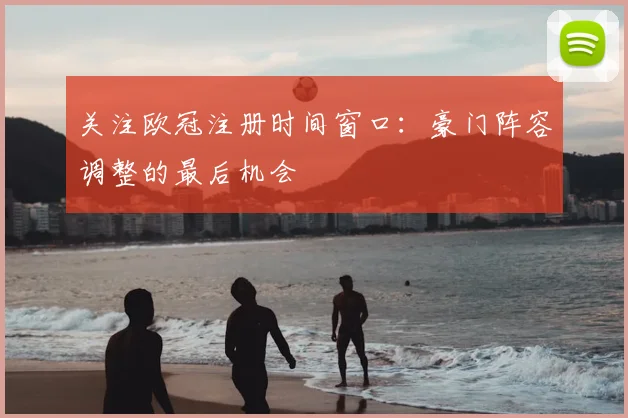 关注欧冠注册时间窗口：豪门阵容调整的最后机会